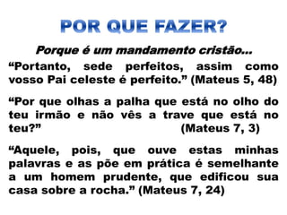 Porque é um mandamento cristão...
“Portanto, sede perfeitos, assim como
vosso Pai celeste é perfeito.” (Mateus 5, 48)
“Por que olhas a palha que está no olho do
teu irmão e não vês a trave que está no
teu?” (Mateus 7, 3)
“Aquele, pois, que ouve estas minhas
palavras e as põe em prática é semelhante
a um homem prudente, que edificou sua
casa sobre a rocha.” (Mateus 7, 24)
 