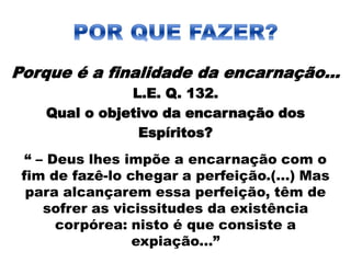 Porque é a finalidade da encarnação...
L.E. Q. 132.
Qual o objetivo da encarnação dos
Espíritos?
“ – Deus lhes impõe a encarnação com o
fim de fazê-lo chegar a perfeição.(...) Mas
para alcançarem essa perfeição, têm de
sofrer as vicissitudes da existência
corpórea: nisto é que consiste a
expiação...”
 