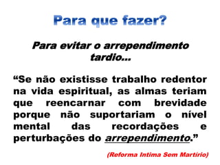 Para evitar o arrependimento
tardio...
“Se não existisse trabalho redentor
na vida espiritual, as almas teriam
que reencarnar com brevidade
porque não suportariam o nível
mental das recordações e
perturbações do arrependimento.”
(Reforma Intima Sem Martírio)
 