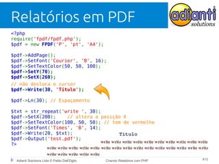 Relatórios em PDF
<?php
require('fpdf/fpdf.php');
$pdf = new FPDF('P', 'pt', 'A4');
$pdf->AddPage();
$pdf->SetFont('Courier', 'B', 16);
$pdf->SetTextColor(50, 50, 100);
$pdf->SetY(70);
$pdf->SetX(260);
// não desloca o cursor
$pdf->Write(30, 'Titulo');
$pdf->Ln(30); // Espaçamento
$txt = str_repeat('write ', 30);
$pdf->SetX(200);
// altera a posição X
$pdf->SetTextColor(100, 50, 50); // tom de vermelho
$pdf->SetFont('Times', 'B', 14);
$pdf->Write(20, $txt);
$pdf->Output('test.pdf');
?>

Adianti Solutions Ltda © Pablo Dall'Oglio

Criando Relatórios com PHP

#10

 
