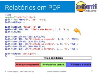 Relatórios em PDF
<?php
require('fpdf/fpdf.php');
$pdf = new FPDF('P', 'pt', 'A4');
$pdf->AddPage();
$pdf->SetFont('Arial','B',16);
$pdf->Cell(510, 20, 'Titulo com borda', 1, 1, 'C');
$pdf->Ln(20);
$pdf->SetFillColor(255,120,120);
$pdf->Cell(170, 30,'Alinhado a esquerda', 1, 0, 'L', TRUE);
$pdf->SetFillColor(170,255,120);
$pdf->Cell(170, 30,'Alinhado ao centro', 1, 0, 'C', TRUE);
$pdf->SetFillColor(100,100,255);
$pdf->Cell(170, 30,'Alinhado a direita', 1, 1, 'R', TRUE);
$pdf->Output('test2.pdf');
?>

Adianti Solutions Ltda © Pablo Dall'Oglio

Criando Relatórios com PHP

#11

 