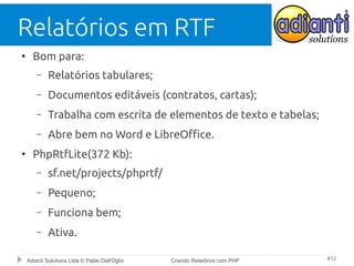 Relatórios em RTF
●

Bom para:
–
–

Documentos editáveis (contratos, cartas);

–

Trabalha com escrita de elementos de texto e tabelas;

–
●

Relatórios tabulares;

Abre bem no Word e LibreOffice.

PhpRtfLite(372 Kb):
–

sf.net/projects/phprtf/

–

Pequeno;

–

Funciona bem;

–

Ativa.

Adianti Solutions Ltda © Pablo Dall'Oglio

Criando Relatórios com PHP

#12

 