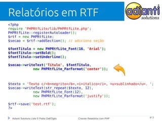 Relatórios em RTF
<?php
require 'PHPRtfLite/lib/PHPRtfLite.php';
PHPRtfLite::registerAutoloader();
$rtf = new PHPRtfLite;
$secao = $rtf->addSection(); // adiciona seção
$fontTitulo = new PHPRtfLite_Font(16, 'Arial');
$fontTitulo->setBold();
$fontTitulo->setUnderline();
$secao->writeText('Título', $fontTitulo,
new PHPRtfLite_ParFormat('center'));

$texto = 'Texto c/<b>negrito</b>,<i>italico</i>, <u>sublinhado</u>. ';
$secao->writeText(str_repeat($texto, 12),
new PHPRtfLite_Font(12),
new PHPRtfLite_ParFormat('justify'));
$rtf->save('test.rtf');
?>
Adianti Solutions Ltda © Pablo Dall'Oglio

Criando Relatórios com PHP

#13

 