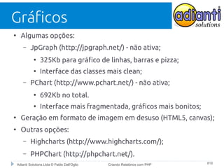 Gráficos
●

Algumas opções:
–

JpGraph (http://jpgraph.net/) - não ativa;
●

●

–

325Kb para gráfico de linhas, barras e pizza;
Interface das classes mais clean;

PChart (http://www.pchart.net/) - não ativa;
●

692Kb no total.

●

Interface mais fragmentada, gráficos mais bonitos;

●

Geração em formato de imagem em desuso (HTML5, canvas);

●

Outras opções:
–

Highcharts (http://www.highcharts.com/);

–

PHPChart (http://phpchart.net/).

Adianti Solutions Ltda © Pablo Dall'Oglio

Criando Relatórios com PHP

#18

 