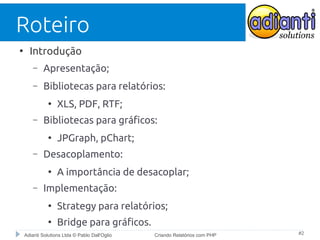 Roteiro
●

Introdução
–

Apresentação;

–

Bibliotecas para relatórios:
●

–

Bibliotecas para gráficos:
●

–

JPGraph, pChart;

Desacoplamento:
●

–

XLS, PDF, RTF;

A importância de desacoplar;

Implementação:
●

Strategy para relatórios;

●

Bridge para gráficos.

Adianti Solutions Ltda © Pablo Dall'Oglio

Criando Relatórios com PHP

#2

 