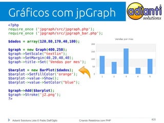 Gráficos com jpGraph
<?php
require_once ('jpgraph/src/jpgraph.php');
require_once ('jpgraph/src/jpgraph_bar.php');
$dados = array(120,80,170,40,100);
$graph = new Graph(400,250);
$graph->SetScale("textlin");
$graph->SetMargin(40,20,40,40);
$graph->title->Set('Vendas por mes');
$barplot = new BarPlot($dados);
$barplot->SetFillColor('orange');
$barplot->value->Show();
$barplot->value->SetColor("blue");
$graph->Add($barplot);
$graph->Stroke('j2.png');
?>

Adianti Solutions Ltda © Pablo Dall'Oglio

Criando Relatórios com PHP

#20

 
