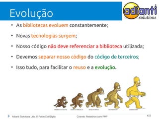 Evolução
●

As bibliotecas evoluem constantemente;

●

Novas tecnologias surgem;

●

Nosso código não deve referenciar a biblioteca utilizada;

●

Devemos separar nosso código do código de terceiros;

●

Isso tudo, para facilitar o reuso e a evolução.

Adianti Solutions Ltda © Pablo Dall'Oglio

Criando Relatórios com PHP

#23

 