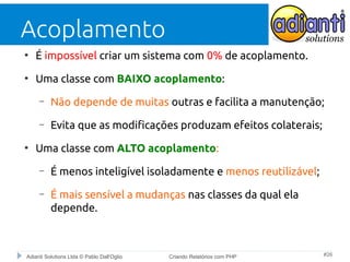 Acoplamento
●

É impossível criar um sistema com 0% de acoplamento.

●

Uma classe com BAIXO acoplamento:
–
–

●

Não depende de muitas outras e facilita a manutenção;
Evita que as modificações produzam efeitos colaterais;

Uma classe com ALTO acoplamento:
–

É menos inteligível isoladamente e menos reutilizável;

–

É mais sensível a mudanças nas classes da qual ela
depende.

Adianti Solutions Ltda © Pablo Dall'Oglio

Criando Relatórios com PHP

#26

 