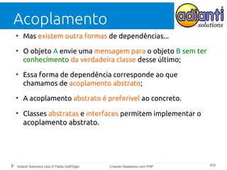 Acoplamento
●

●

●

●

●

Mas existem outra formas de dependências...
O objeto A envie uma mensagem para o objeto B sem ter
conhecimento da verdadeira classe desse último;
Essa forma de dependência corresponde ao que
chamamos de acoplamento abstrato;
A acoplamento abstrato é preferível ao concreto.
Classes abstratas e interfaces permitem implementar o
acoplamento abstrato.

Adianti Solutions Ltda © Pablo Dall'Oglio

Criando Relatórios com PHP

#28

 