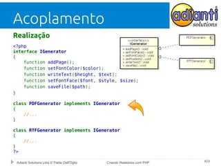 Acoplamento
Realização
<?php
interface IGenerator
{
function addPage();
function setFontColor($color);
function writeText($height, $text);
function setFontFace($font, $style, $size);
function saveFile($path);
}
class PDFGenerator implements IGenerator
{
//...
}
class RTFGenerator implements IGenerator
{
//...
}
?>
Adianti Solutions Ltda © Pablo Dall'Oglio

Criando Relatórios com PHP

#29

 
