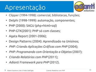 Apresentação
●

Clipper (1994-1998): comercial, bibliotecas, funções;

●

Delphi (1998-1999): automação, componentes;

●

PHP (2000): SAGU (php+html+sql)

●

PHP-GTK(2001): PHP só com classes;

●

Agata Report (2001-2006);

●

Design Patterns (2004): Aprendizado na Unisinos;

●

PHP: Criando Aplicações Gráficas com PHP (2004);

●

PHP: Programando com Orientação a Objetos (2007);

●

Criando Relatórios com PHP (2011);

●

Adianti Framework para PHP (2012).
Adianti Solutions Ltda © Pablo Dall'Oglio

Criando Relatórios com PHP

#3

 