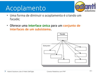 Acoplamento
●

●

Uma forma de diminuir o acoplamento é criando um
facade;
Oferece uma interface única para um conjunto de
interfaces de um subsistema.

Adianti Solutions Ltda © Pablo Dall'Oglio

Criando Relatórios com PHP

#31

 