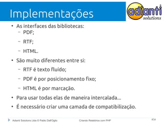 Implementações
●

As interfaces das bibliotecas:
– PDF;
–
–

●

RTF;
HTML.

São muito diferentes entre si:
–

RTF é texto fluído;

–

PDF é por posicionamento fixo;

–

HTML é por marcação.

●

Para usar todas elas de maneira intercalada...

●

É necessário criar uma camada de compatibilização.

Adianti Solutions Ltda © Pablo Dall'Oglio

Criando Relatórios com PHP

#34

 