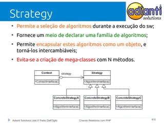 Strategy
●

Permite a seleção de algoritmos durante a execução do sw;

●

Fornece um meio de declarar uma família de algoritmos;

●

●

Permite encapsular estes algoritmos como um objeto, e
torná-los intercambiáveis;
Evita-se a criação de mega-classes com N métodos.

Adianti Solutions Ltda © Pablo Dall'Oglio

Criando Relatórios com PHP

#35

 