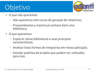 Objetivo
●

O que não queremos:
–
–

●

Não queremos mini-curso de geração de relatórios;
Provavelmente a maioria já conhece bem uma
biblioteca;

O que queremos:
–

Explorar várias bibliotecas e suas principais
características;

–

Analisar boas formas de integrá-las em nossa aplicação;

–

Estudar padrões de projeto que podem ser utilizados
para isso.

Adianti Solutions Ltda © Pablo Dall'Oglio

Criando Relatórios com PHP

#4

 