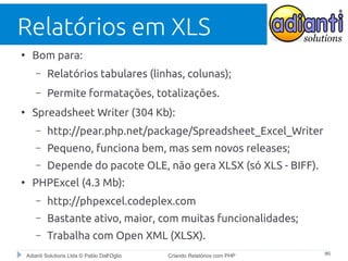 Relatórios em XLS
●

Bom para:
–
–

●

Relatórios tabulares (linhas, colunas);
Permite formatações, totalizações.

Spreadsheet Writer (304 Kb):
–
–

Pequeno, funciona bem, mas sem novos releases;

–
●

http://pear.php.net/package/Spreadsheet_Excel_Writer
Depende do pacote OLE, não gera XLSX (só XLS - BIFF).

PHPExcel (4.3 Mb):
–

http://phpexcel.codeplex.com

–

Bastante ativo, maior, com muitas funcionalidades;

–

Trabalha com Open XML (XLSX).

Adianti Solutions Ltda © Pablo Dall'Oglio

Criando Relatórios com PHP

#6

 