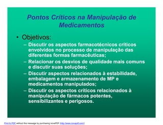 Pontos Críticos na Manipulação de
Medicamentos
• Objetivos:
– Discutir os aspectos farmacotécnicos críticos
envolvidos no processo de manipulação das
diferentes formas farmacêuticas;
– Relacionar os desvios de qualidade mais comuns
e discutir suas soluções;
– Discutir aspectos relacionados à estabilidade,
embalagem e armazenamento de MP e
medicamentos manipulados;
– Discutir os aspectos críticos relacionados à
manipulação de fármacos potentes,
sensibilizantes e perigosos.
Print to PDF without this message by purchasing novaPDF (http://www.novapdf.com/)
 