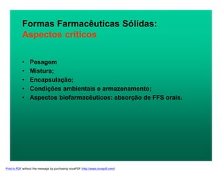 Formas Farmacêuticas Sólidas:
Aspectos críticos
• Pesagem
• Mistura;
• Encapsulação;
• Condições ambientais e armazenamento;
• Aspectos biofarmacêuticos: absorção de FFS orais.
Print to PDF without this message by purchasing novaPDF (http://www.novapdf.com/)
 