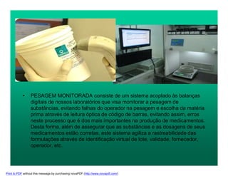 • PESAGEM MONITORADA consiste de um sistema acoplado às balanças
digitais de nossos laboratórios que visa monitorar a pesagem de
substâncias, evitando falhas do operador na pesagem e escolha da matéria
prima através de leitura óptica de código de barras, evitando assim, erros
neste processo que é dos mais importantes na produção de medicamentos.
Desta forma, além de assegurar que as substâncias e as dosagens de seus
medicamentos estão corretas, este sistema agiliza a rastreabilidade das
formulações através de identificação virtual de lote, validade, fornecedor,
operador, etc.
Print to PDF without this message by purchasing novaPDF (http://www.novapdf.com/)
 