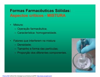 Formas Farmacêuticas Sólidas:
Aspectos críticos - MISTURA
• Mistura:
– Operação farmacêutica;
– Característica: homogeneidade.
• Fatores que interferem na mistura
– Densidade;
– Tamanho e forma das partículas;
– Proporção dos diferentes componentes.
Print to PDF without this message by purchasing novaPDF (http://www.novapdf.com/)
 