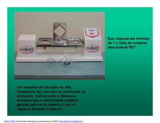 Sua cápsula em formato
de Y é feita de material
descartável PET
Um sistema de vibração de alta
freqüência faz com que as partículas se
choquem, melhorando a mistura e
evitando que a eletricidade estática
gerada pelo atrito retenha o pó na
cápsula durante a mistura.
Print to PDF without this message by purchasing novaPDF (http://www.novapdf.com/)
 