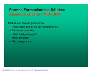 Formas Farmacêuticas Sólidas:
Aspectos críticos - MISTURA
• Mistura por diluição geométrica
– Proporções diferentes dos componentes;
– Fármacos potentes;
– Baixa dose posológica;
– Maior precisão;
– Maior segurança.
Print to PDF without this message by purchasing novaPDF (http://www.novapdf.com/)
 