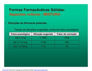 Formas Farmacêuticas Sólidas:
Aspectos críticos - MISTURA
• Diluições de fármacos potentes
Faixas de diluições sugeridas conforme faixa posológica
Faixa posológica Diluição sugerida Fator de correção
Até 0,1mg 1:1000 1000
De 0,1 a 1mg 1:100 100
De 1 a 10mg 1:10 10
Print to PDF without this message by purchasing novaPDF (http://www.novapdf.com/)
 