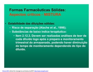 Formas Farmacêuticas Sólidas:
Aspectos críticos - MISTURA
• Estabilidade das diluições sólidas:
– Risco de separação (Aiache et al., 1998);
– Substâncias de baixo índice terapêutico:
• Item 2.12.3. Devem ser realizadas análises de teor de
cada diluído logo após o preparo e monitoramento
trimestral do armazenado, podendo haver diminuição
do tempo de monitoramento dependendo do tipo do
diluído.
Print to PDF without this message by purchasing novaPDF (http://www.novapdf.com/)
 