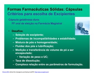 Formas Farmacêuticas Sólidas: Cápsulas
Critérios para escolha de Excipientes
Cápsula gelatinosa dura:
FF oral de eleição na Farmácia Magistral
• Desafios:
– Seleção do excipiente;
– Problemas de incompatibilidades e estabilidade;
– Mistura de pós e homogeneidade;
– Fluidez dos pós e lubrificação;
– Medição e transferência do volume de pó a ser
encapsulado;
• Variação de peso e UC;
– Taxa de dissolução;
– Complexa relação entre os parâmetros de formulação.
Print to PDF without this message by purchasing novaPDF (http://www.novapdf.com/)
 