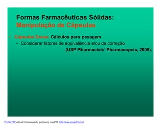 Formas Farmacêuticas Sólidas:
Manipulação de Cápsulas
• Cápsulas Duras: Cálculos para pesagem
- Considerar fatores de equivalência e/ou de correção
(USP Pharmacists’ Pharmacopeia, 2005).
Print to PDF without this message by purchasing novaPDF (http://www.novapdf.com/)
 