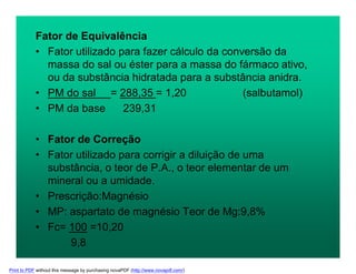 Fator de Equivalência
• Fator utilizado para fazer cálculo da conversão da
massa do sal ou éster para a massa do fármaco ativo,
ou da substância hidratada para a substância anidra.
• PM do sal = 288,35 = 1,20 (salbutamol)
• PM da base 239,31
• Fator de Correção
• Fator utilizado para corrigir a diluição de uma
substância, o teor de P.A., o teor elementar de um
mineral ou a umidade.
• Prescrição:Magnésio
• MP: aspartato de magnésio Teor de Mg:9,8%
• Fc= 100 =10,20
9,8
Print to PDF without this message by purchasing novaPDF (http://www.novapdf.com/)
 