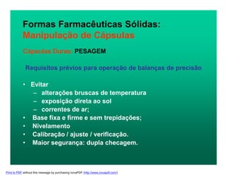 Formas Farmacêuticas Sólidas:
Manipulação de Cápsulas
Cápsulas Duras: PESAGEM
Requisitos prévios para operação de balanças de precisão
• Evitar
– alterações bruscas de temperatura
– exposição direta ao sol
– correntes de ar;
• Base fixa e firme e sem trepidações;
• Nivelamento
• Calibração / ajuste / verificação.
• Maior segurança: dupla checagem.
Print to PDF without this message by purchasing novaPDF (http://www.novapdf.com/)
 