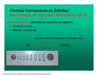 Formas Farmacêuticas Sólidas:
Manipulação de Cápsulas: PROCESSO IDEAL
(Thompson, 2004; USP Pharmacists’ Pharmacopeia, 2005)
65 1000mg
• Cápsulas Duras: Escolha do tamanho de cápsula
– Tentativa e erro;
– Método volumétrico.
Print to PDF without this message by purchasing novaPDF (http://www.novapdf.com/)
 