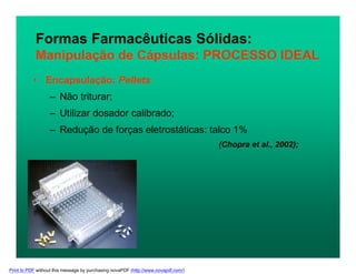 Formas Farmacêuticas Sólidas:
Manipulação de Cápsulas: PROCESSO IDEAL
• Encapsulação: Pellets
– Não triturar;
– Utilizar dosador calibrado;
– Redução de forças eletrostáticas: talco 1%
(Chopra et al., 2002);
Print to PDF without this message by purchasing novaPDF (http://www.novapdf.com/)
 