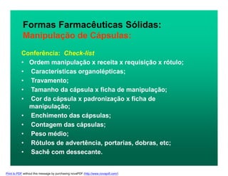 Formas Farmacêuticas Sólidas:
Manipulação de Cápsulas:
Conferência: Check-list
• Ordem manipulação x receita x requisição x rótulo;
• Características organolépticas;
• Travamento;
• Tamanho da cápsula x ficha de manipulação;
• Cor da cápsula x padronização x ficha de
manipulação;
• Enchimento das cápsulas;
• Contagem das cápsulas;
• Peso médio;
• Rótulos de advertência, portarias, dobras, etc;
• Sachê com dessecante.
Print to PDF without this message by purchasing novaPDF (http://www.novapdf.com/)
 