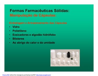 Formas Farmacêuticas Sólidas:
Manipulação de Cápsulas:
Embalagem e Armazenamento das Cápsulas
• Vidro
• Polietileno
• Exsicadores e algodão hidrófobo
• Blísteres
• Ao abrigo do calor e da umidade
Print to PDF without this message by purchasing novaPDF (http://www.novapdf.com/)
 