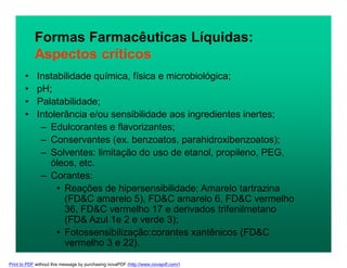 • Instabilidade química, física e microbiológica;
• pH;
• Palatabilidade;
• Intolerância e/ou sensibilidade aos ingredientes inertes;
– Edulcorantes e flavorizantes;
– Conservantes (ex. benzoatos, parahidroxibenzoatos);
– Solventes: limitação do uso de etanol, propileno, PEG,
óleos, etc.
– Corantes:
• Reações de hipersensibilidade: Amarelo tartrazina
(FD&C amarelo 5), FD&C amarelo 6, FD&C vermelho
36, FD&C vermelho 17 e derivados trifenilmetano
(FD& Azul 1e 2 e verde 3);
• Fotossensibilização:corantes xantênicos (FD&C
vermelho 3 e 22).
Formas Farmacêuticas Líquidas:
Aspectos críticos
Print to PDF without this message by purchasing novaPDF (http://www.novapdf.com/)
 