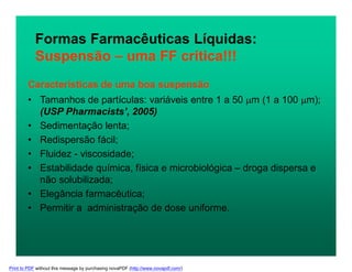 Características de uma boa suspensão
• Tamanhos de partículas: variáveis entre 1 a 50 m (1 a 100 m);
(USP Pharmacists’, 2005)
• Sedimentação lenta;
• Redispersão fácil;
• Fluidez - viscosidade;
• Estabilidade química, física e microbiológica – droga dispersa e
não solubilizada;
• Elegância farmacêutica;
• Permitir a administração de dose uniforme.
Formas Farmacêuticas Líquidas:
Suspensão – uma FF crítica!!!
Print to PDF without this message by purchasing novaPDF (http://www.novapdf.com/)
 