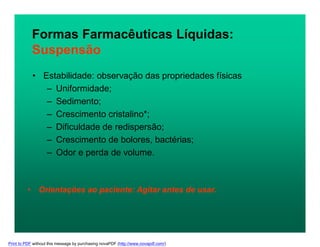 • Estabilidade: observação das propriedades físicas
– Uniformidade;
– Sedimento;
– Crescimento cristalino*;
– Dificuldade de redispersão;
– Crescimento de bolores, bactérias;
– Odor e perda de volume.
Formas Farmacêuticas Líquidas:
Suspensão
• Orientações ao paciente: Agitar antes de usar.
Print to PDF without this message by purchasing novaPDF (http://www.novapdf.com/)
 