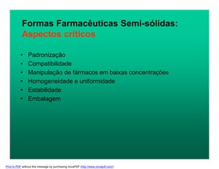 • Padronização
• Compatibilidade
• Manipulação de fármacos em baixas concentrações
• Homogeneidade e uniformidade
• Estabilidade
• Embalagem
Formas Farmacêuticas Semi-sólidas:
Aspectos críticos
Print to PDF without this message by purchasing novaPDF (http://www.novapdf.com/)
 