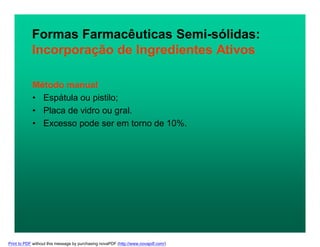 Método manual
• Espátula ou pistilo;
• Placa de vidro ou gral.
• Excesso pode ser em torno de 10%.
Formas Farmacêuticas Semi-sólidas:
Incorporação de Ingredientes Ativos
Print to PDF without this message by purchasing novaPDF (http://www.novapdf.com/)
 