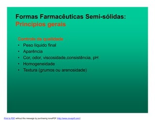 Controle da qualidade
• Peso líquido final
• Aparência
• Cor, odor, viscosidade,consistência, pH
• Homogeneidade
• Textura (grumos ou arenosidade)
Formas Farmacêuticas Semi-sólidas:
Princípios gerais
Print to PDF without this message by purchasing novaPDF (http://www.novapdf.com/)
 