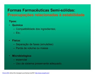 Tipos:
• Química
– Compatibilidade dos ingredientes;
– Etc;
• Física:
– Separação de fases (emulsões)
– Perda de volume ou massa
• Microbiológica:
– essencial
– Uso de sistema preservante adequado.
Formas Farmacêuticas Semi-sólidas:
Preocupações relacionadas à estabilidade
Print to PDF without this message by purchasing novaPDF (http://www.novapdf.com/)
 