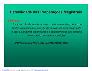 Definição
“É a extensão de tempo na qual o produto mantém, dentro de
limites especificados, através do período de armazenamento
e uso, as mesmas propriedades e características que possuía
no momento da sua manipulação”.
(USP Pharmacists’Pharmacopeia, 2005; USP 30, 2007).
Estabilidade das Preparações Magistrais
Print to PDF without this message by purchasing novaPDF (http://www.novapdf.com/)
 