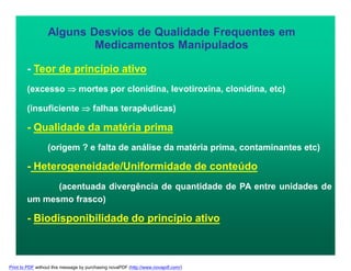 Alguns Desvios de Qualidade Frequentes em
Medicamentos Manipulados
- Teor de princípio ativo
(excesso  mortes por clonidina, levotiroxina, clonidina, etc)
(insuficiente  falhas terapêuticas)
- Qualidade da matéria prima
(origem ? e falta de análise da matéria prima, contaminantes etc)
- Heterogeneidade/Uniformidade de conteúdo
(acentuada divergência de quantidade de PA entre unidades de
um mesmo frasco)
- Biodisponibilidade do princípio ativo
Print to PDF without this message by purchasing novaPDF (http://www.novapdf.com/)
 