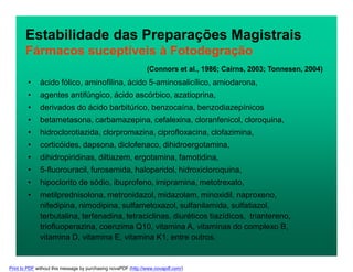 Estabilidade das Preparações Magistrais
Fármacos suceptíveis à Fotodegração
• ácido fólico, aminofilina, ácido 5-aminosalicílico, amiodarona,
• agentes antifúngico, ácido ascórbico, azatioprina,
• derivados do ácido barbitúrico, benzocaína, benzodiazepínicos
• betametasona, carbamazepina, cefalexina, cloranfenicol, cloroquina,
• hidroclorotiazida, clorpromazina, ciprofloxacina, clofazimina,
• corticóides, dapsona, diclofenaco, dihidroergotamina,
• dihidropiridinas, diltiazem, ergotamina, famotidina,
• 5-fluorouracil, furosemida, haloperidol, hidroxicloroquina,
• hipoclorito de sódio, ibuprofeno, imipramina, metotrexato,
• metilprednisolona, metronidazol, midazolam, minoxidil, naproxeno,
nifedipina, nimodipina, sulfametoxazol, sulfanilamida, sulfatiazol,
terbutalina, terfenadina, tetraciclinas, diuréticos tiazídicos, triantereno,
triofluoperazina, coenzima Q10, vitamina A, vitaminas do complexo B,
vitamina D, vitamina E, vitamina K1, entre outros.
(Connors et al., 1986; Cairns, 2003; Tonnesen, 2004)
Print to PDF without this message by purchasing novaPDF (http://www.novapdf.com/)
 