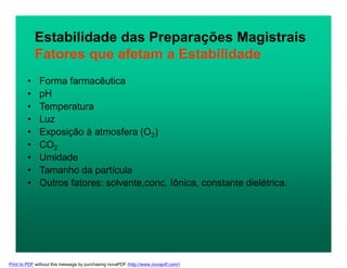 Estabilidade das Preparações Magistrais
Fatores que afetam a Estabilidade
• Forma farmacêutica
• pH
• Temperatura
• Luz
• Exposição à atmosfera (O2)
• CO2
• Umidade
• Tamanho da partícula
• Outros fatores: solvente,conc. Iônica, constante dielétrica.
Print to PDF without this message by purchasing novaPDF (http://www.novapdf.com/)
 