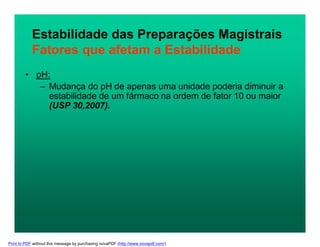 Estabilidade das Preparações Magistrais
Fatores que afetam a Estabilidade
• pH:
– Mudança do pH de apenas uma unidade poderia diminuir a
estabilidade de um fármaco na ordem de fator 10 ou maior
(USP 30,2007).
Print to PDF without this message by purchasing novaPDF (http://www.novapdf.com/)
 