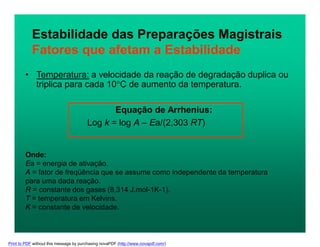 Estabilidade das Preparações Magistrais
Fatores que afetam a Estabilidade
• Temperatura: a velocidade da reação de degradação duplica ou
triplica para cada 10C de aumento da temperatura.
Equação de Arrhenius:
Log k = log A – Ea/(2,303 RT)
Onde:
Ea = energia de ativação.
A = fator de freqüência que se assume como independente da temperatura
para uma dada reação.
R = constante dos gases (8,314 J.mol-1K-1).
T = temperatura em Kelvins.
K = constante de velocidade.
Print to PDF without this message by purchasing novaPDF (http://www.novapdf.com/)
 