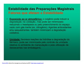 Estabilidade das Preparações Magistrais
Fatores que afetam a Estabilidade
• Exposição ao ar atmosférico: o oxigênio pode induzir à
degradação via oxidação, mas pode ser minimizado
reduzindo o headspace ou pelo preenchimento do espaço
vazio com gás inerte (ex. nitrogênio). Agentes antioxidantes
e/ou sequestrantes também minimizam a degradação
oxidativa.
• Umidade: favorece reações de hidrólise e degradação do
fármaco, pode ser minimizada pelo controle da umidade
relativa no ambiente de manipulação e pela utilização de
dessecantes nas embalagens.
Print to PDF without this message by purchasing novaPDF (http://www.novapdf.com/)
 